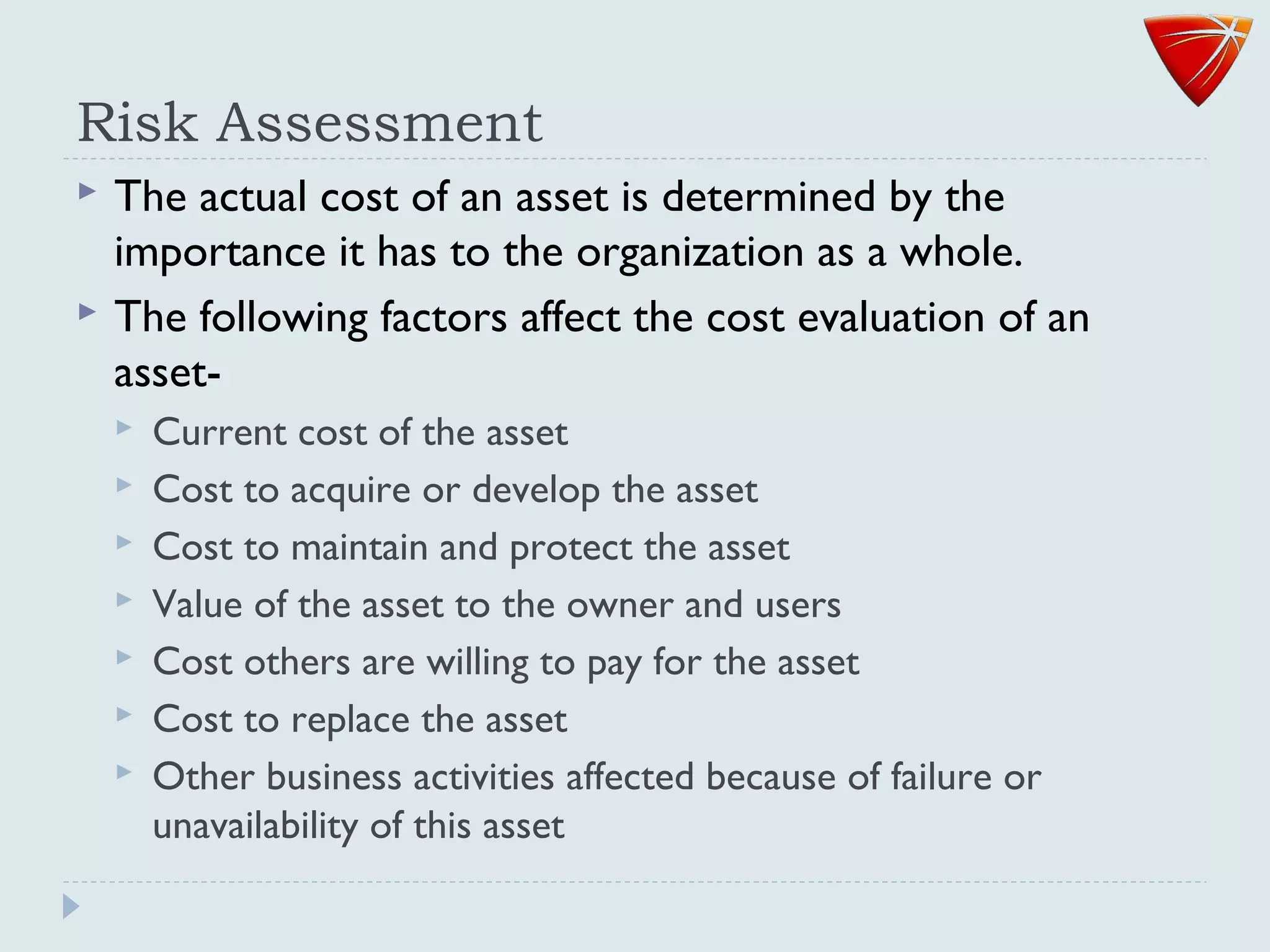 Risk Assessment
 The actual cost of an asset is determined by the
importance it has to the organization as a whole.
 The following factors affect the cost evaluation of an
asset-
 Current cost of the asset
 Cost to acquire or develop the asset
 Cost to maintain and protect the asset
 Value of the asset to the owner and users
 Cost others are willing to pay for the asset
 Cost to replace the asset
 Other business activities affected because of failure or
unavailability of this asset
 