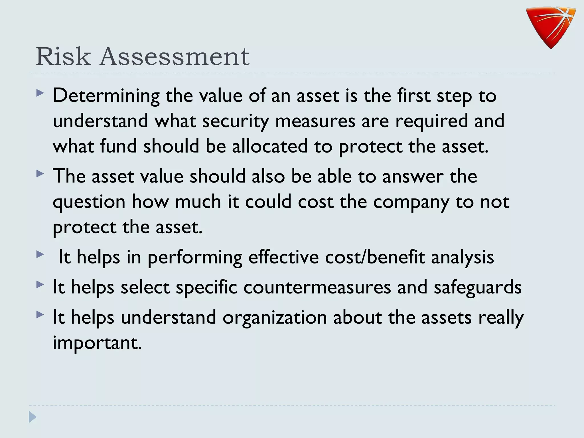 Risk Assessment
 Determining the value of an asset is the first step to
understand what security measures are required and
what fund should be allocated to protect the asset.
 The asset value should also be able to answer the
question how much it could cost the company to not
protect the asset.
 It helps in performing effective cost/benefit analysis
 It helps select specific countermeasures and safeguards
 It helps understand organization about the assets really
important.
 