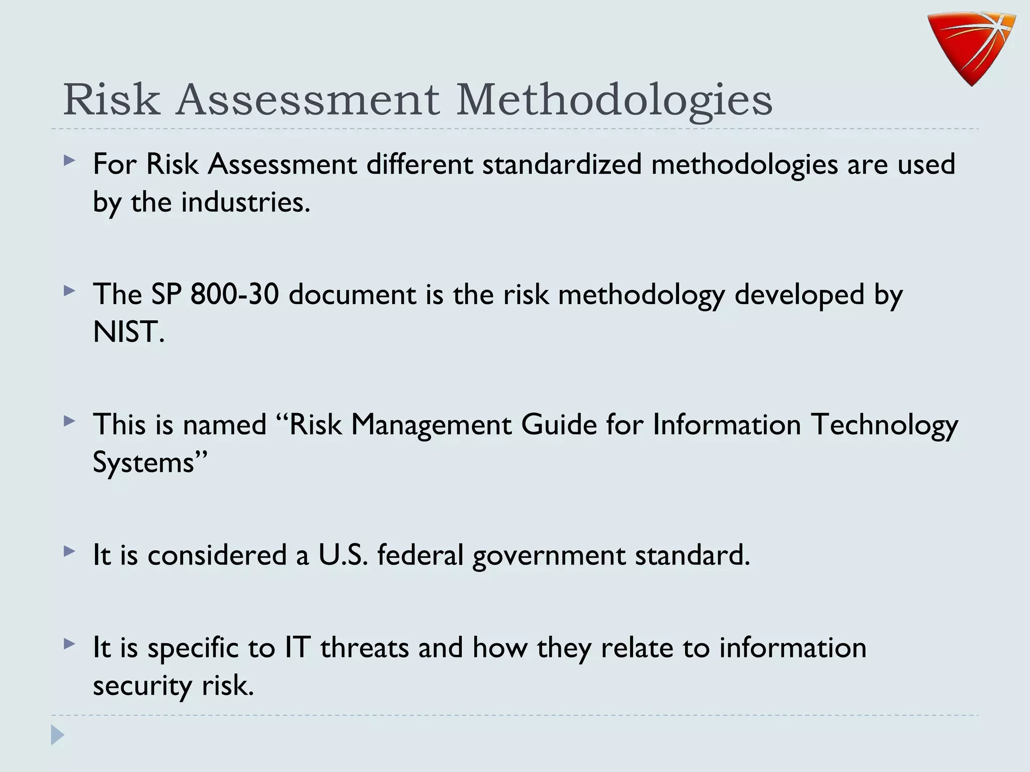 Risk Assessment Methodologies
 For Risk Assessment different standardized methodologies are used
by the industries.
 The SP 800-30 document is the risk methodology developed by
NIST.
 This is named “Risk Management Guide for Information Technology
Systems”
 It is considered a U.S. federal government standard.
 It is specific to IT threats and how they relate to information
security risk.
 