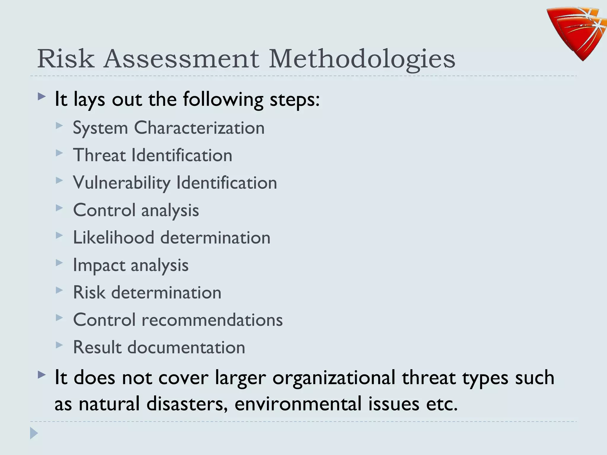 Risk Assessment Methodologies
 It lays out the following steps:
 System Characterization
 Threat Identification
 Vulnerability Identification
 Control analysis
 Likelihood determination
 Impact analysis
 Risk determination
 Control recommendations
 Result documentation
 It does not cover larger organizational threat types such
as natural disasters, environmental issues etc.
 