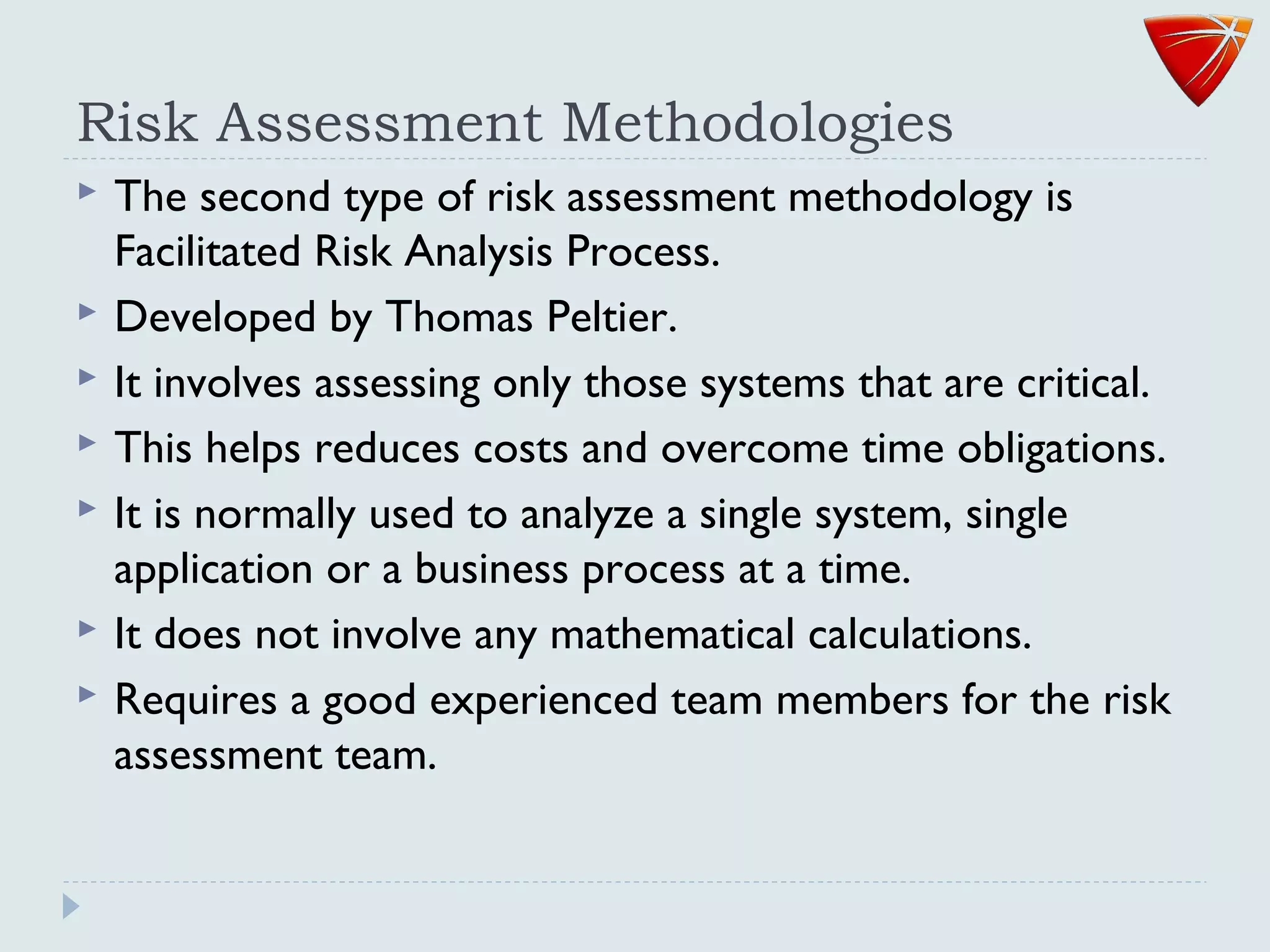 Risk Assessment Methodologies
 The second type of risk assessment methodology is
Facilitated Risk Analysis Process.
 Developed by Thomas Peltier.
 It involves assessing only those systems that are critical.
 This helps reduces costs and overcome time obligations.
 It is normally used to analyze a single system, single
application or a business process at a time.
 It does not involve any mathematical calculations.
 Requires a good experienced team members for the risk
assessment team.
 