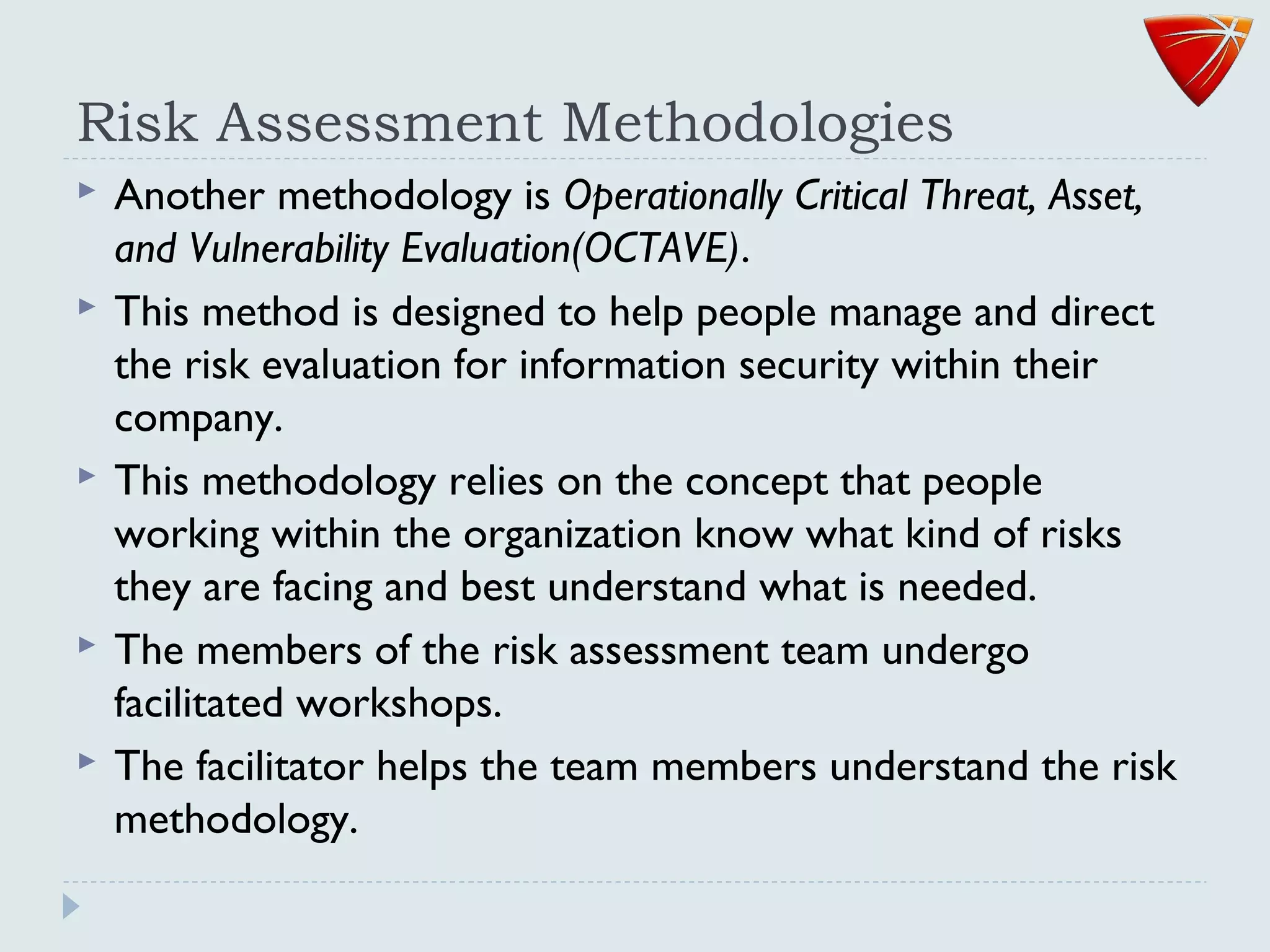 Risk Assessment Methodologies
 Another methodology is Operationally Critical Threat, Asset,
and Vulnerability Evaluation(OCTAVE).
 This method is designed to help people manage and direct
the risk evaluation for information security within their
company.
 This methodology relies on the concept that people
working within the organization know what kind of risks
they are facing and best understand what is needed.
 The members of the risk assessment team undergo
facilitated workshops.
 The facilitator helps the team members understand the risk
methodology.
 