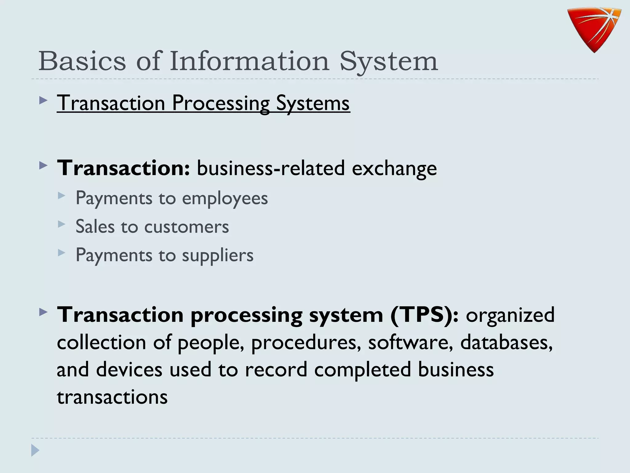 Basics of Information System
 Transaction Processing Systems
 Transaction: business-related exchange
 Payments to employees
 Sales to customers
 Payments to suppliers
 Transaction processing system (TPS): organized
collection of people, procedures, software, databases,
and devices used to record completed business
transactions
 