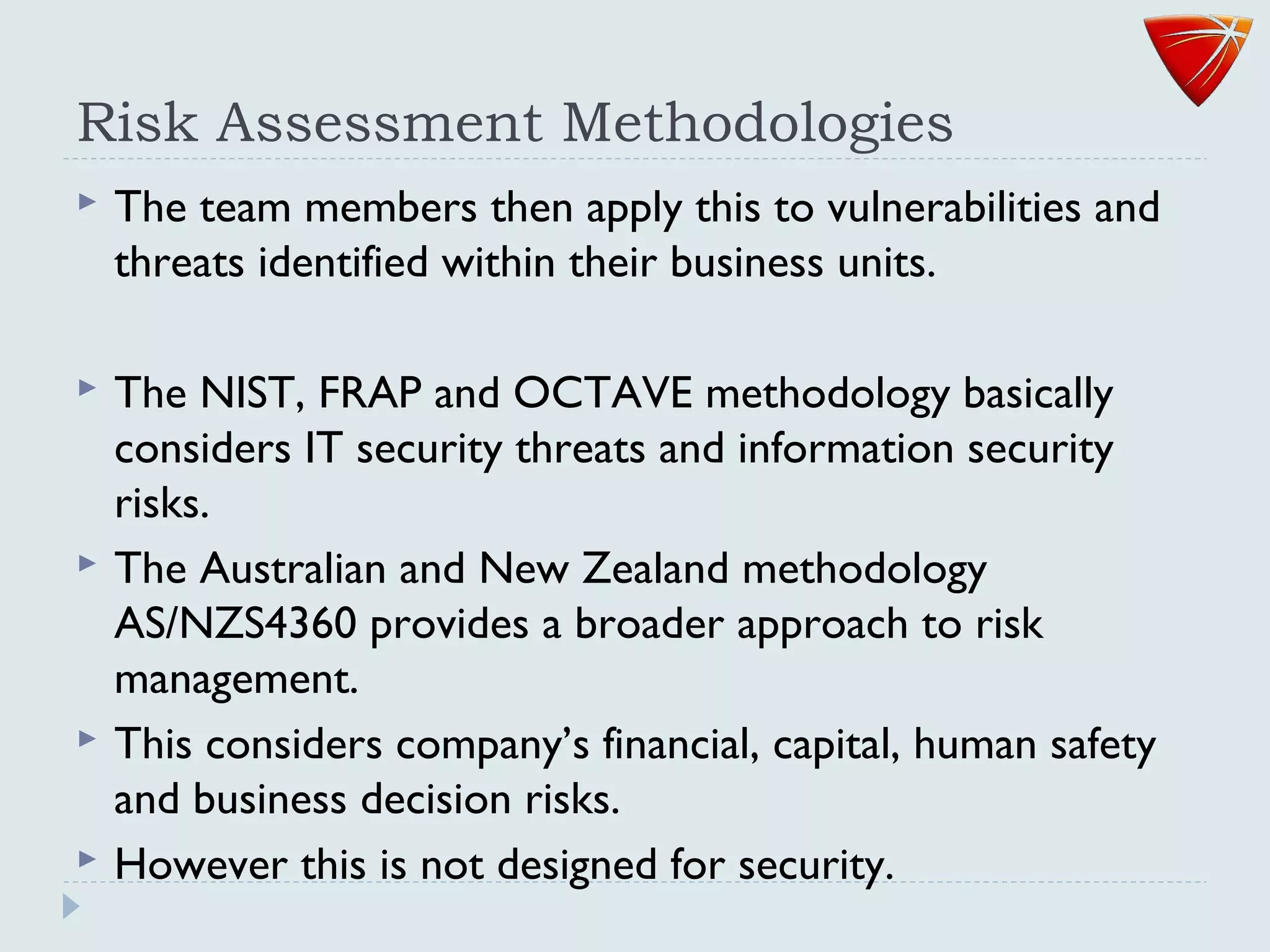 Risk Assessment Methodologies
 The team members then apply this to vulnerabilities and
threats identified within their business units.
 The NIST, FRAP and OCTAVE methodology basically
considers IT security threats and information security
risks.
 The Australian and New Zealand methodology
AS/NZS4360 provides a broader approach to risk
management.
 This considers company’s financial, capital, human safety
and business decision risks.
 However this is not designed for security.
 