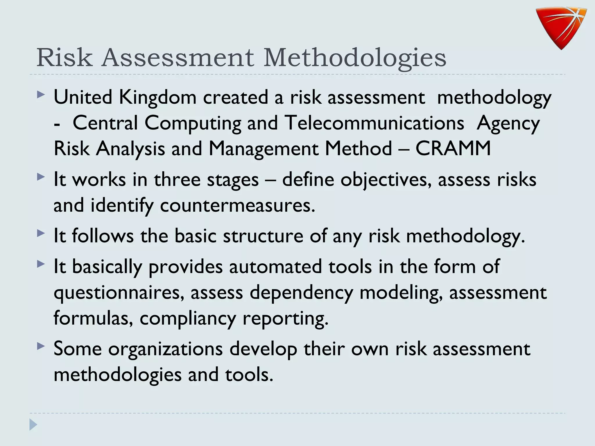Risk Assessment Methodologies
 United Kingdom created a risk assessment methodology
- Central Computing and Telecommunications Agency
Risk Analysis and Management Method – CRAMM
 It works in three stages – define objectives, assess risks
and identify countermeasures.
 It follows the basic structure of any risk methodology.
 It basically provides automated tools in the form of
questionnaires, assess dependency modeling, assessment
formulas, compliancy reporting.
 Some organizations develop their own risk assessment
methodologies and tools.
 