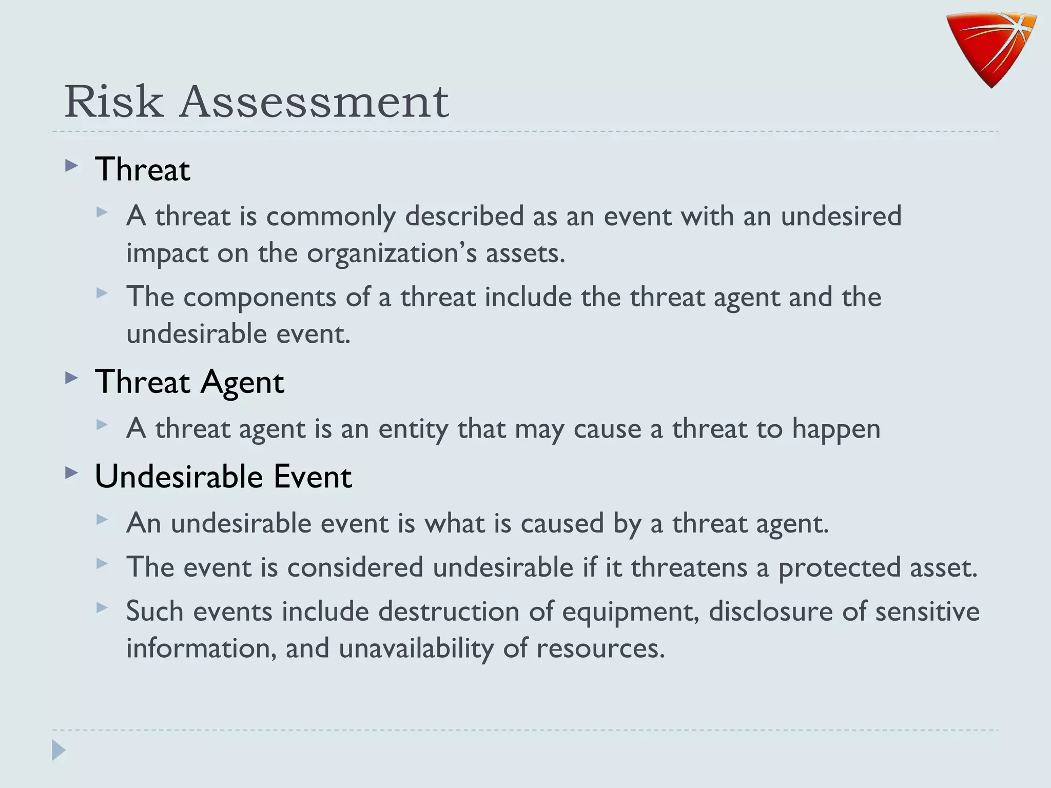 Risk Assessment
 Threat
 A threat is commonly described as an event with an undesired
impact on the organization’s assets.
 The components of a threat include the threat agent and the
undesirable event.
 Threat Agent
 A threat agent is an entity that may cause a threat to happen
 Undesirable Event
 An undesirable event is what is caused by a threat agent.
 The event is considered undesirable if it threatens a protected asset.
 Such events include destruction of equipment, disclosure of sensitive
information, and unavailability of resources.
 