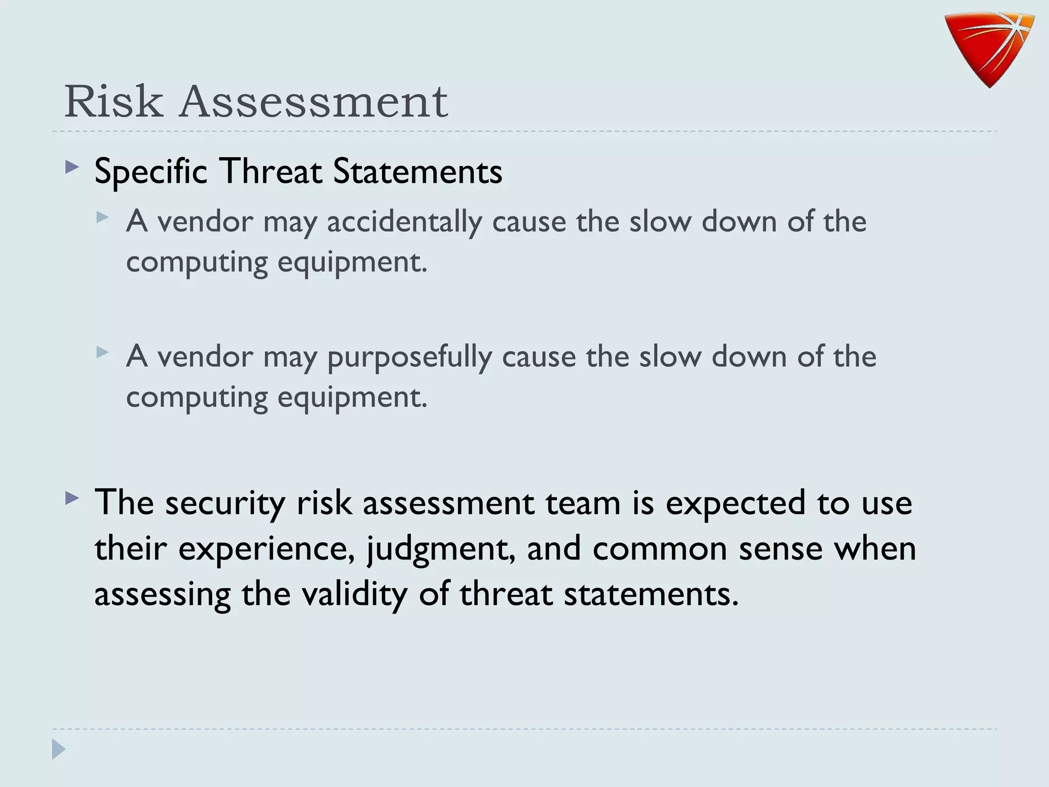 Risk Assessment
 Specific Threat Statements
 A vendor may accidentally cause the slow down of the
computing equipment.
 A vendor may purposefully cause the slow down of the
computing equipment.
 The security risk assessment team is expected to use
their experience, judgment, and common sense when
assessing the validity of threat statements.
 