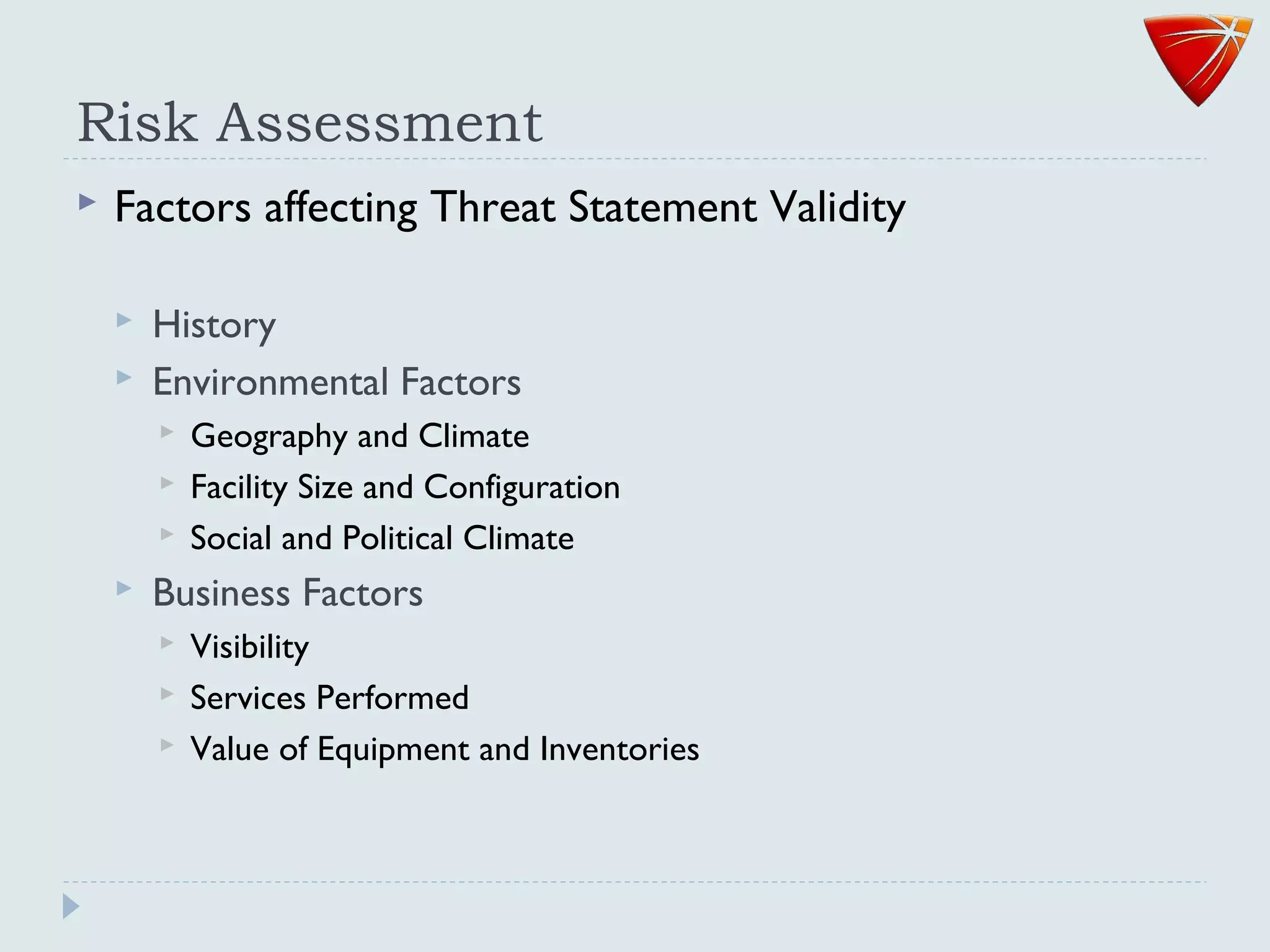 Risk Assessment
 Factors affecting Threat Statement Validity
 History
 Environmental Factors
 Geography and Climate
 Facility Size and Configuration
 Social and Political Climate
 Business Factors
 Visibility
 Services Performed
 Value of Equipment and Inventories
 