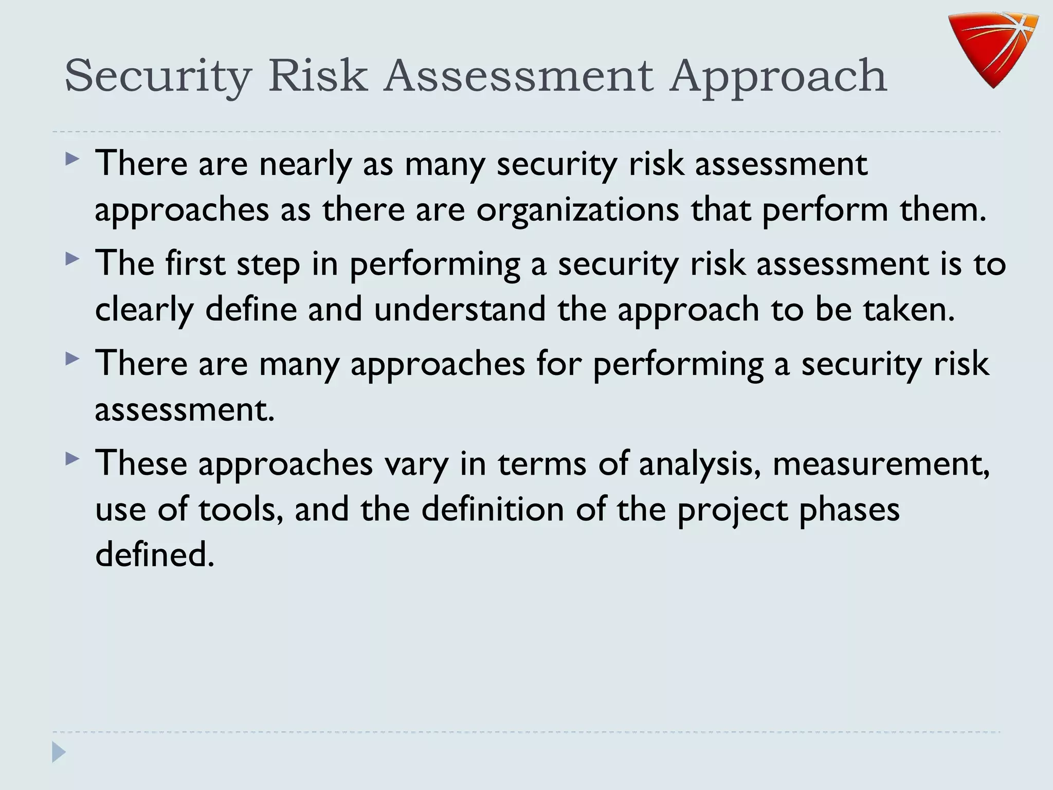 Security Risk Assessment Approach
 There are nearly as many security risk assessment
approaches as there are organizations that perform them.
 The first step in performing a security risk assessment is to
clearly define and understand the approach to be taken.
 There are many approaches for performing a security risk
assessment.
 These approaches vary in terms of analysis, measurement,
use of tools, and the definition of the project phases
defined.
 