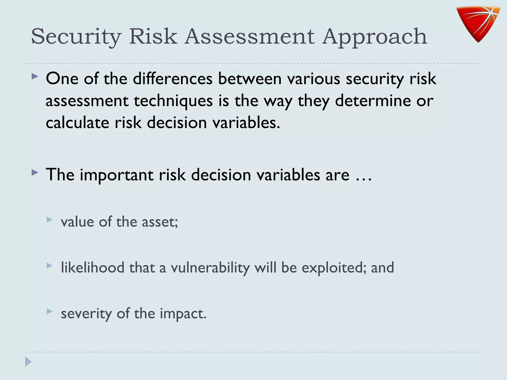 Security Risk Assessment Approach
 One of the differences between various security risk
assessment techniques is the way they determine or
calculate risk decision variables.
 The important risk decision variables are …
 value of the asset;
 likelihood that a vulnerability will be exploited; and
 severity of the impact.
 