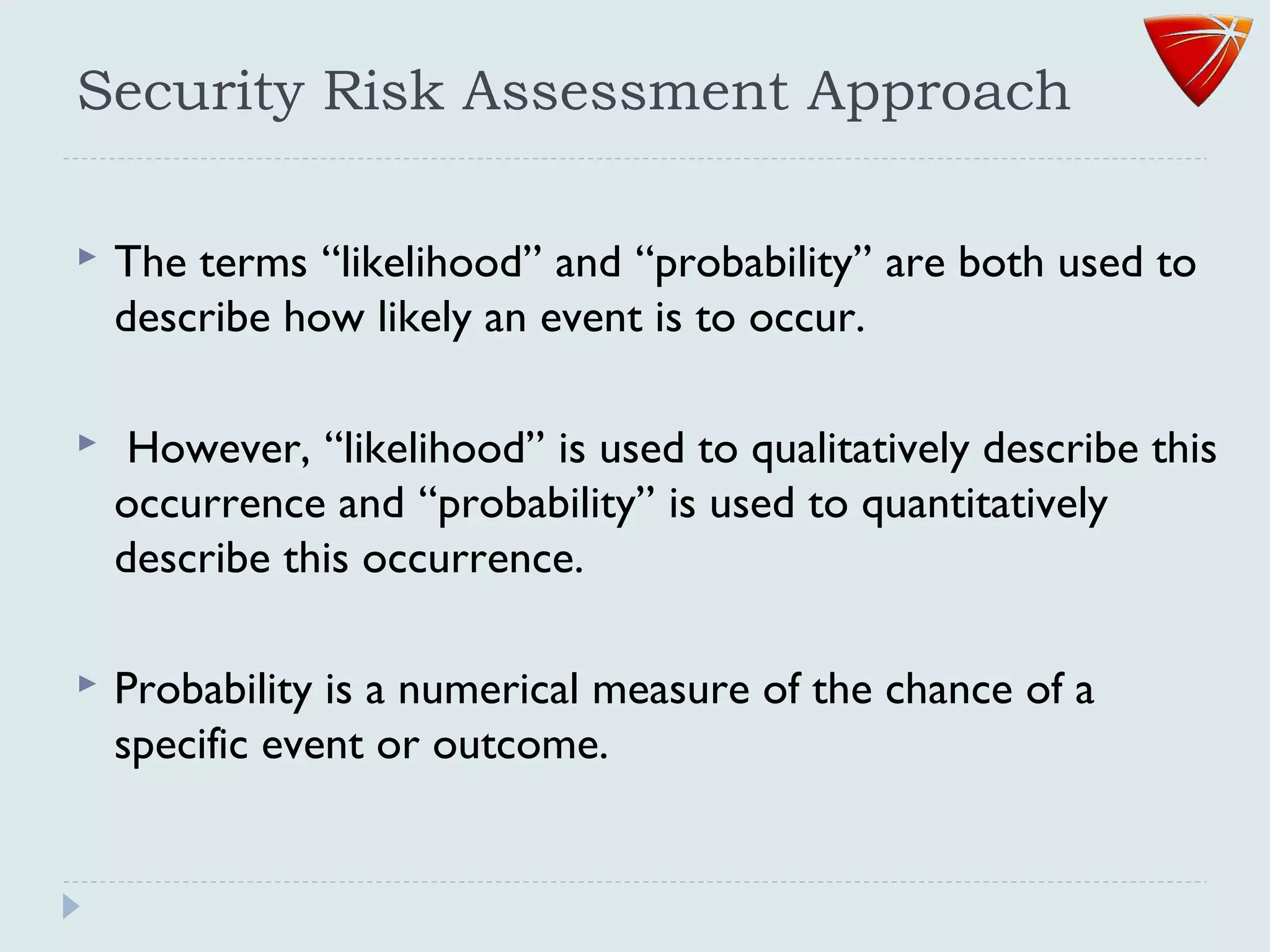 Security Risk Assessment Approach
 The terms ‘‘likelihood’’ and ‘‘probability’’ are both used to
describe how likely an event is to occur.
 However, ‘‘likelihood’’ is used to qualitatively describe this
occurrence and ‘‘probability’’ is used to quantitatively
describe this occurrence.
 Probability is a numerical measure of the chance of a
specific event or outcome.
 