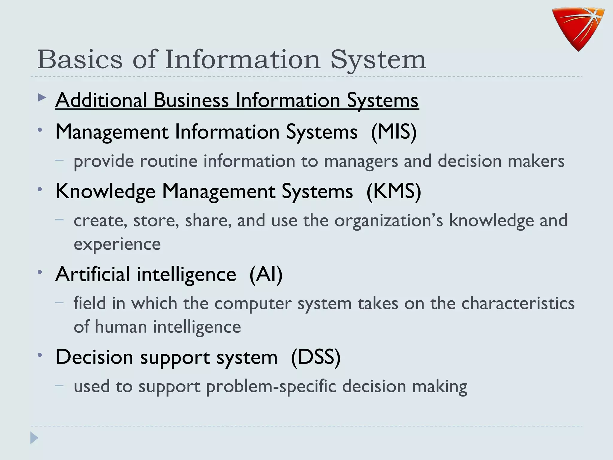 Basics of Information System
 Additional Business Information Systems
• Management Information Systems (MIS)
– provide routine information to managers and decision makers
• Knowledge Management Systems (KMS)
– create, store, share, and use the organization’s knowledge and
experience
• Artificial intelligence (AI)
– field in which the computer system takes on the characteristics
of human intelligence
• Decision support system (DSS)
– used to support problem-specific decision making
 