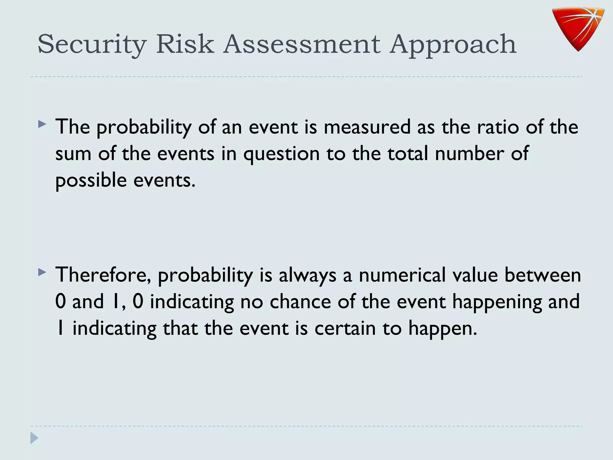 Security Risk Assessment Approach
 The probability of an event is measured as the ratio of the
sum of the events in question to the total number of
possible events.
 Therefore, probability is always a numerical value between
0 and 1, 0 indicating no chance of the event happening and
1 indicating that the event is certain to happen.
 