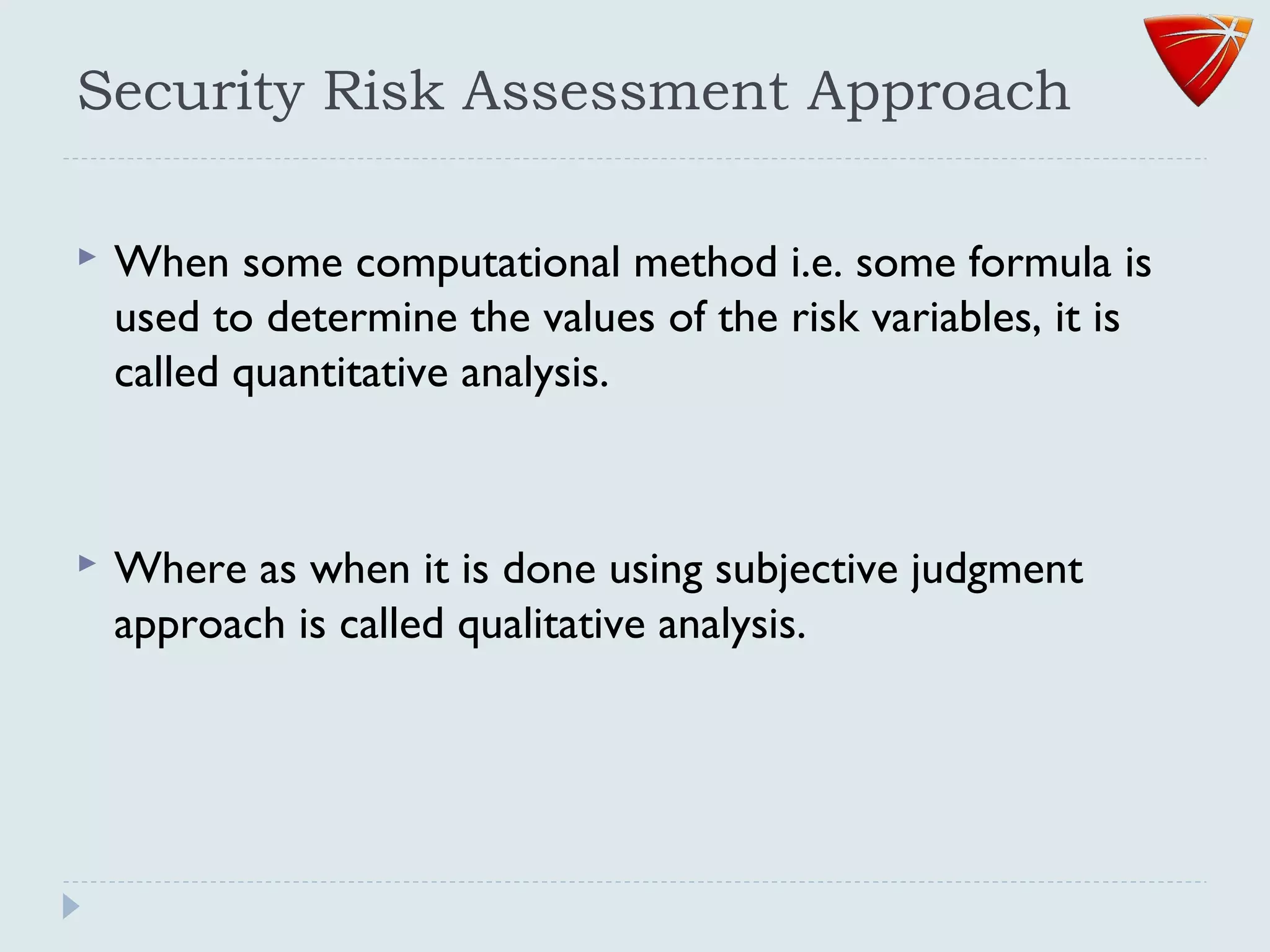 Security Risk Assessment Approach
 When some computational method i.e. some formula is
used to determine the values of the risk variables, it is
called quantitative analysis.
 Where as when it is done using subjective judgment
approach is called qualitative analysis.
 