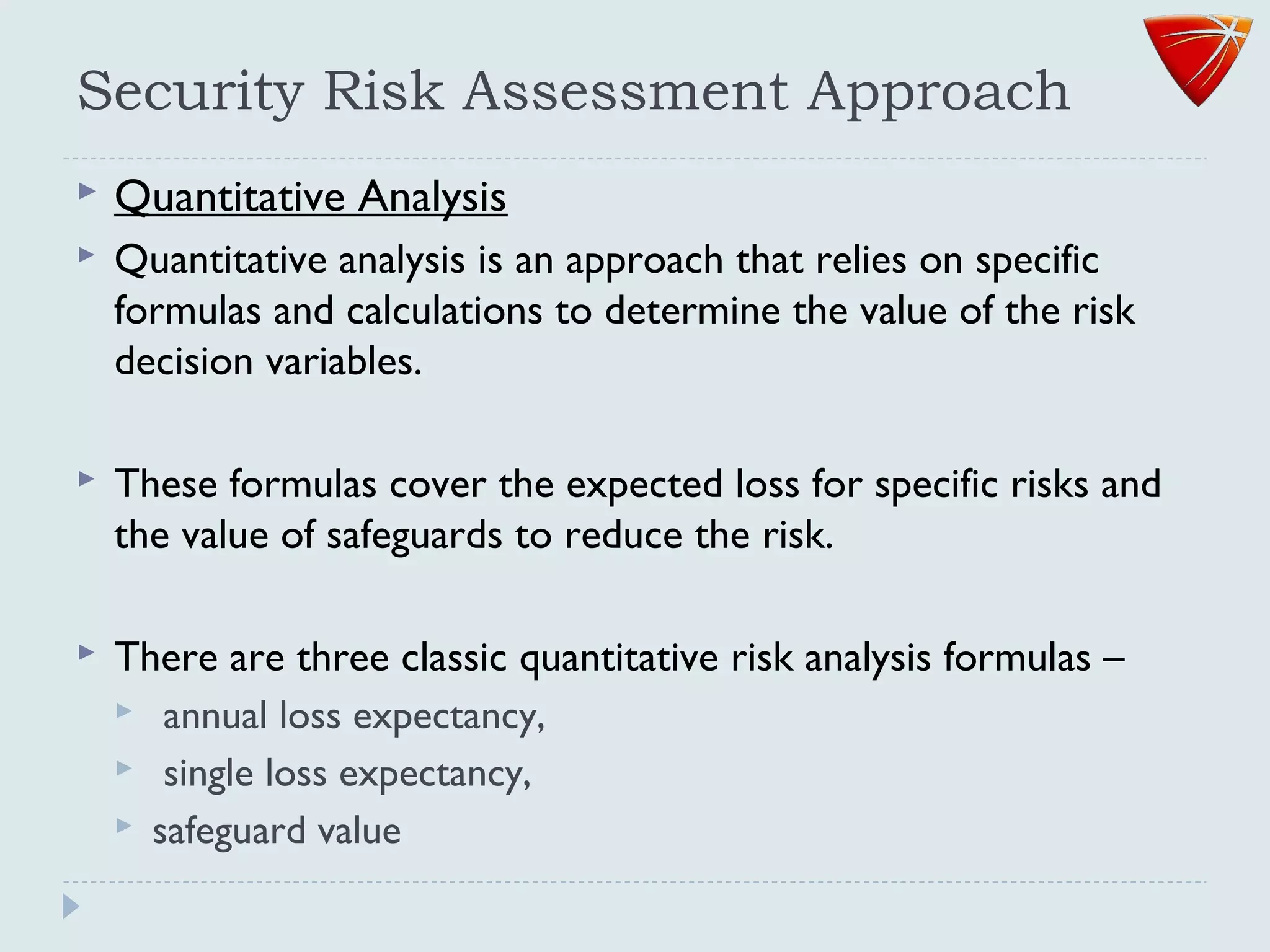 Security Risk Assessment Approach
 Quantitative Analysis
 Quantitative analysis is an approach that relies on specific
formulas and calculations to determine the value of the risk
decision variables.
 These formulas cover the expected loss for specific risks and
the value of safeguards to reduce the risk.
 There are three classic quantitative risk analysis formulas –
 annual loss expectancy,
 single loss expectancy,
 safeguard value
 