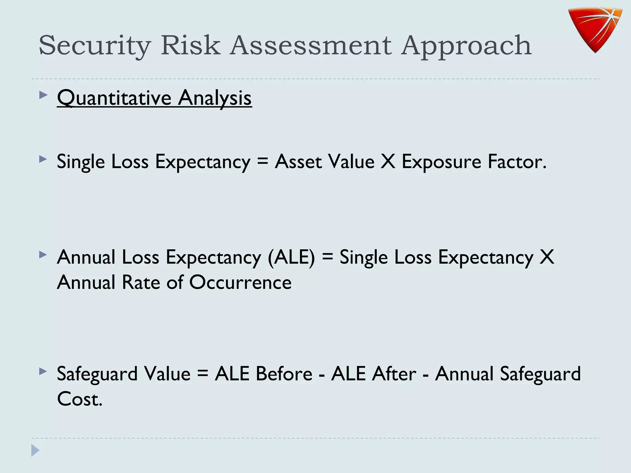 Security Risk Assessment Approach
 Quantitative Analysis
 Single Loss Expectancy = Asset Value X Exposure Factor.
 Annual Loss Expectancy (ALE) = Single Loss Expectancy X
Annual Rate of Occurrence
 Safeguard Value = ALE Before - ALE After - Annual Safeguard
Cost.
 