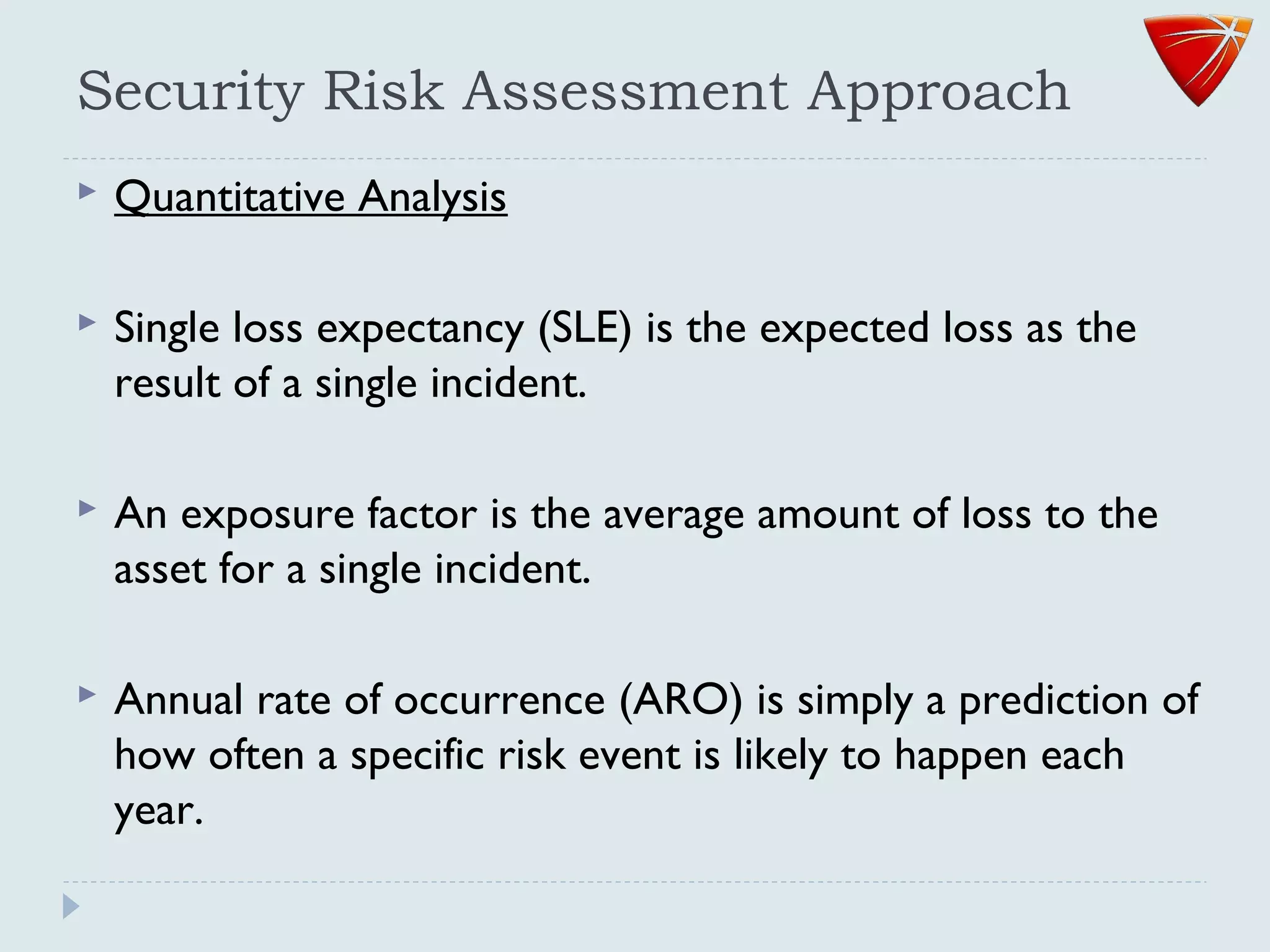 Security Risk Assessment Approach
 Quantitative Analysis
 Single loss expectancy (SLE) is the expected loss as the
result of a single incident.
 An exposure factor is the average amount of loss to the
asset for a single incident.
 Annual rate of occurrence (ARO) is simply a prediction of
how often a specific risk event is likely to happen each
year.
 