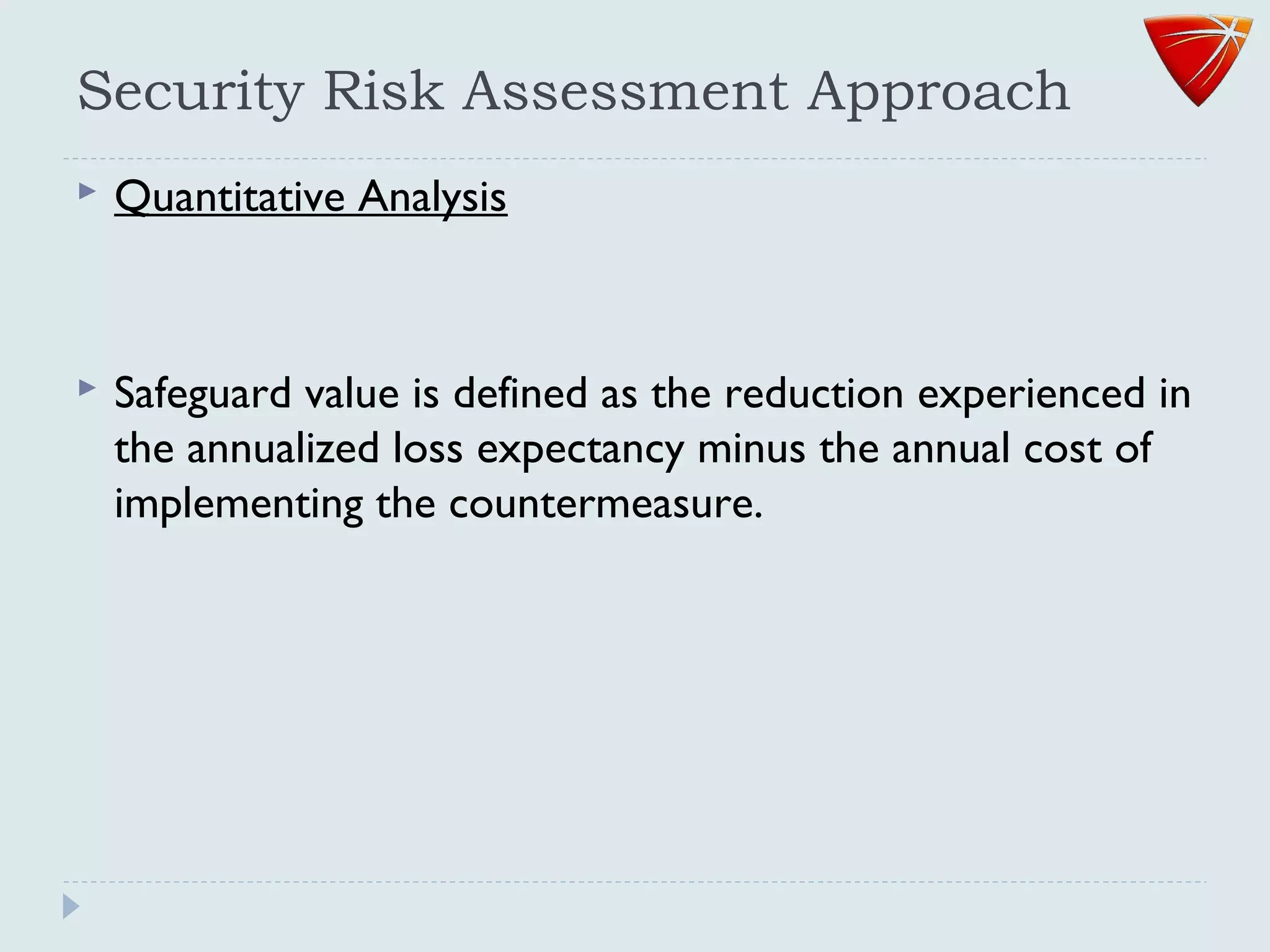 Security Risk Assessment Approach
 Quantitative Analysis
 Safeguard value is defined as the reduction experienced in
the annualized loss expectancy minus the annual cost of
implementing the countermeasure.
 