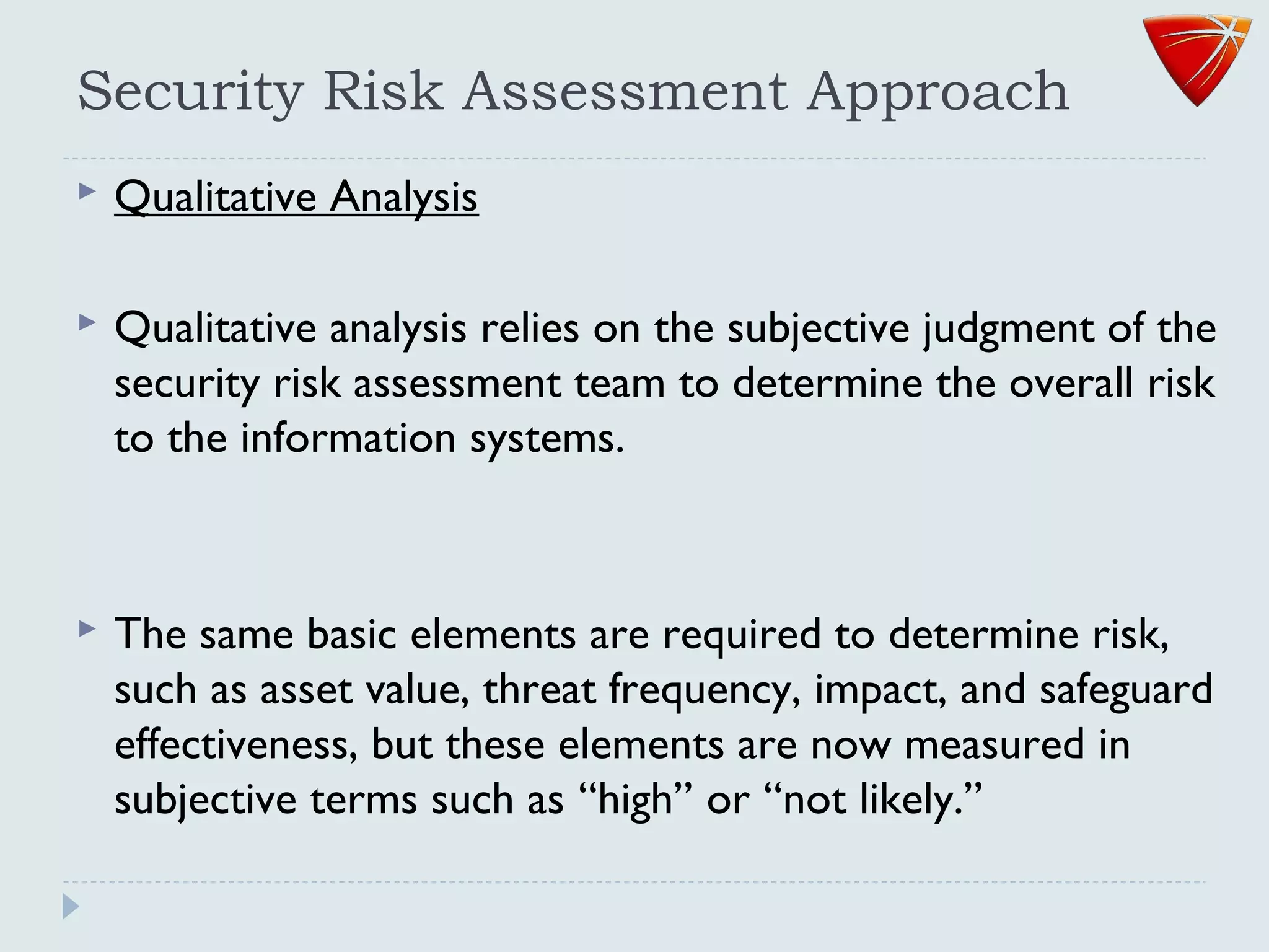 Security Risk Assessment Approach
 Qualitative Analysis
 Qualitative analysis relies on the subjective judgment of the
security risk assessment team to determine the overall risk
to the information systems.
 The same basic elements are required to determine risk,
such as asset value, threat frequency, impact, and safeguard
effectiveness, but these elements are now measured in
subjective terms such as ‘‘high’’ or ‘‘not likely.’’
 