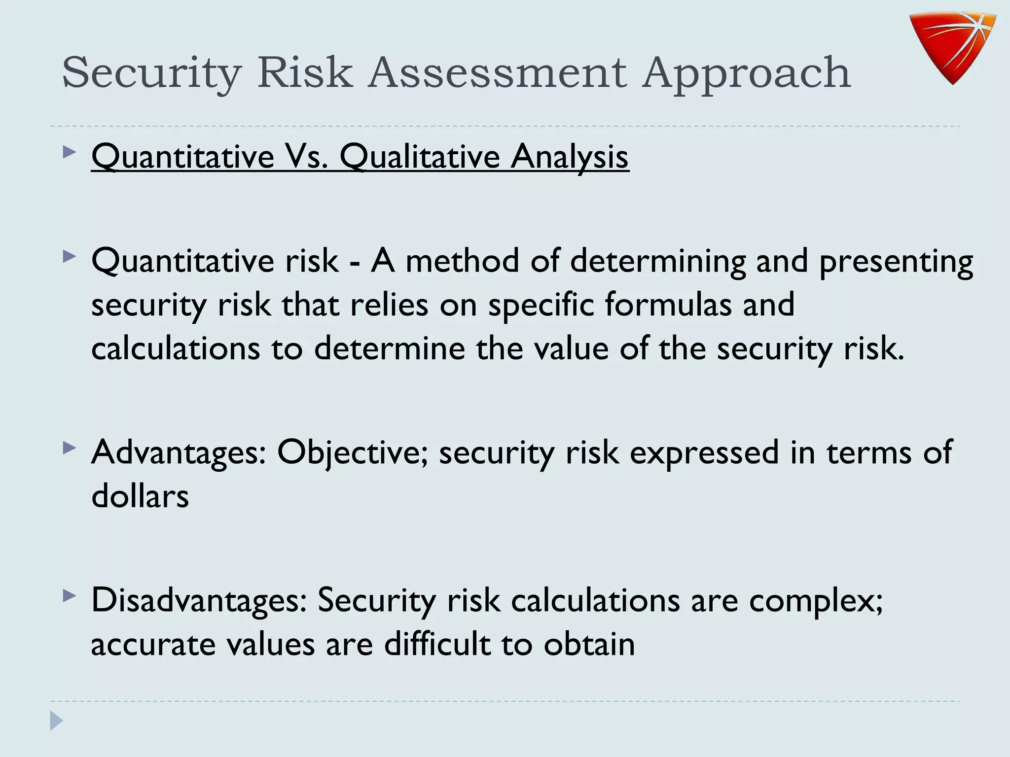 Security Risk Assessment Approach
 Quantitative Vs. Qualitative Analysis
 Quantitative risk - A method of determining and presenting
security risk that relies on specific formulas and
calculations to determine the value of the security risk.
 Advantages: Objective; security risk expressed in terms of
dollars
 Disadvantages: Security risk calculations are complex;
accurate values are difficult to obtain
 