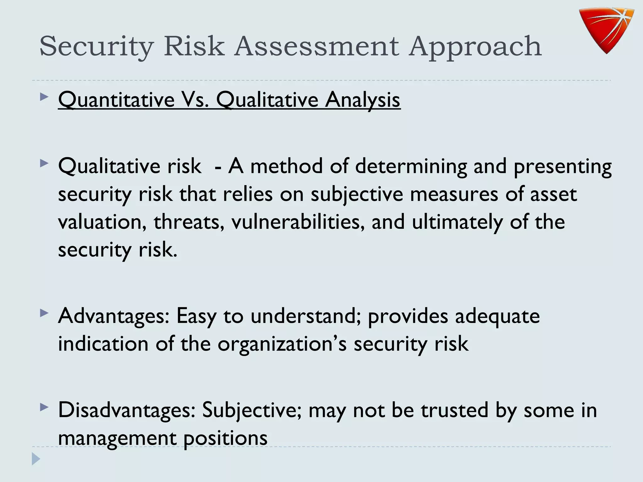 Security Risk Assessment Approach
 Quantitative Vs. Qualitative Analysis
 Qualitative risk - A method of determining and presenting
security risk that relies on subjective measures of asset
valuation, threats, vulnerabilities, and ultimately of the
security risk.
 Advantages: Easy to understand; provides adequate
indication of the organization’s security risk
 Disadvantages: Subjective; may not be trusted by some in
management positions
 