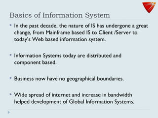 Basics of Information System
 In the past decade, the nature of IS has undergone a great
change, from Mainframe based IS to Client /Server to
today’s Web based information system.
 Information Systems today are distributed and
component based.
 Business now have no geographical boundaries.
 Wide spread of internet and increase in bandwidth
helped development of Global Information Systems.
 