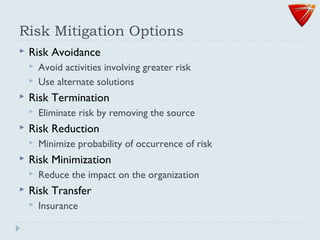 Risk Mitigation Options
 Risk Avoidance
 Avoid activities involving greater risk
 Use alternate solutions
 Risk Termination
 Eliminate risk by removing the source
 Risk Reduction
 Minimize probability of occurrence of risk
 Risk Minimization
 Reduce the impact on the organization
 Risk Transfer
 Insurance
 