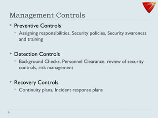 Management Controls
 Preventive Controls
 Assigning responsibilities, Security policies, Security awareness
and training
 Detection Controls
 Background Checks, Personnel Clearance, review of security
controls, risk management
 Recovery Controls
 Continuity plans, Incident response plans
 