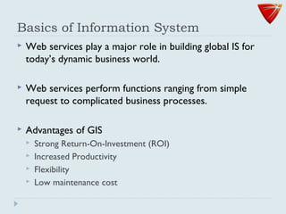 Basics of Information System
 Web services play a major role in building global IS for
today’s dynamic business world.
 Web services perform functions ranging from simple
request to complicated business processes.
 Advantages of GIS
 Strong Return-On-Investment (ROI)
 Increased Productivity
 Flexibility
 Low maintenance cost
 