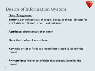 Basics of Information System
• Data Management
• Entity: a generalized class of people, places, or things (objects) for
which data is collected, stored, and maintained
• Attribute: characteristic of an entity
• Data item: value of an attribute
• Key: field or set of fields in a record that is used to identify the
record
• Primary key: field or set of fields that uniquely identifies the
record
 