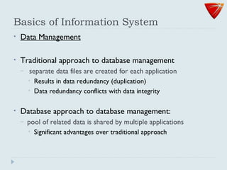 Basics of Information System
• Data Management
• Traditional approach to database management
– separate data files are created for each application
• Results in data redundancy (duplication)
• Data redundancy conflicts with data integrity
• Database approach to database management:
– pool of related data is shared by multiple applications
• Significant advantages over traditional approach
 