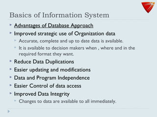 Basics of Information System
 Advantages of Database Approach
 Improved strategic use of Organization data
 Accurate, complete and up to date data is available.
 It is available to decision makers when , where and in the
required format they want.
 Reduce Data Duplications
 Easier updating and modifications
 Data and Program Independence
 Easier Control of data access
 Improved Data Integrity
 Changes to data are available to all immediately.
 