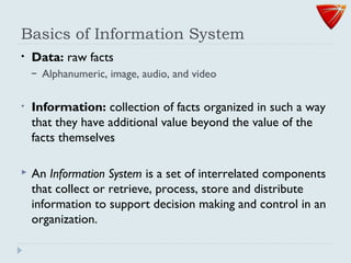 Basics of Information System
• Data: raw facts
– Alphanumeric, image, audio, and video
• Information: collection of facts organized in such a way
that they have additional value beyond the value of the
facts themselves
 An Information System is a set of interrelated components
that collect or retrieve, process, store and distribute
information to support decision making and control in an
organization.
 