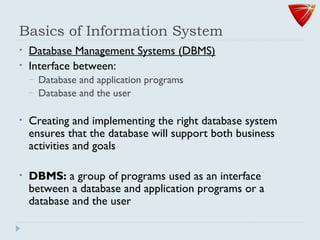 Basics of Information System
• Database Management Systems (DBMS)
• Interface between:
– Database and application programs
– Database and the user
• Creating and implementing the right database system
ensures that the database will support both business
activities and goals
• DBMS: a group of programs used as an interface
between a database and application programs or a
database and the user
 