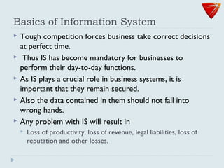 Basics of Information System
 Tough competition forces business take correct decisions
at perfect time.
 Thus IS has become mandatory for businesses to
perform their day-to-day functions.
 As IS plays a crucial role in business systems, it is
important that they remain secured.
 Also the data contained in them should not fall into
wrong hands.
 Any problem with IS will result in
 Loss of productivity, loss of revenue, legal liabilities, loss of
reputation and other losses.
 
