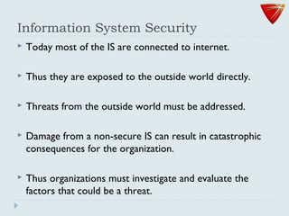 Information System Security
 Today most of the IS are connected to internet.
 Thus they are exposed to the outside world directly.
 Threats from the outside world must be addressed.
 Damage from a non-secure IS can result in catastrophic
consequences for the organization.
 Thus organizations must investigate and evaluate the
factors that could be a threat.
 