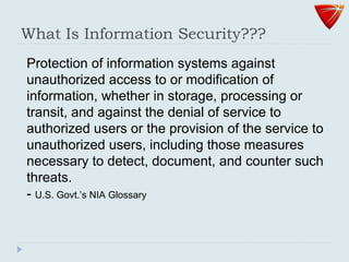 What Is Information Security???
Protection of information systems against
unauthorized access to or modification of
information, whether in storage, processing or
transit, and against the denial of service to
authorized users or the provision of the service to
unauthorized users, including those measures
necessary to detect, document, and counter such
threats.
- U.S. Govt.’s NIA Glossary
 