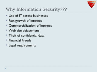 Why Information Security???
 Use of IT across businesses
 Fast growth of Internet
 Commercialization of Internet
 Web site defacement
 Theft of confidential data
 Financial Frauds
 Legal requirements
 