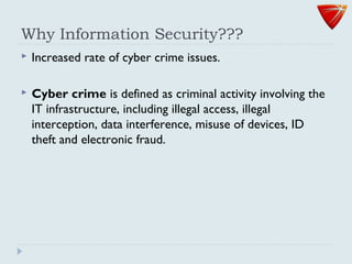 Why Information Security???
 Increased rate of cyber crime issues.
 Cyber crime is defined as criminal activity involving the
IT infrastructure, including illegal access, illegal
interception, data interference, misuse of devices, ID
theft and electronic fraud.
 
