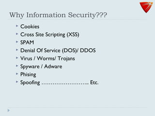 Why Information Security???
 Cookies
 Cross Site Scripting (XSS)
 SPAM
 Denial Of Service (DOS)/ DDOS
 Virus / Worms/ Trojans
 Spyware / Adware
 Phising
 Spoofing …………………….. Etc.
 