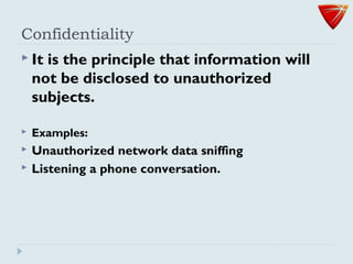 Confidentiality
 It is the principle that information will
not be disclosed to unauthorized
subjects.
 Examples:
 Unauthorized network data sniffing
 Listening a phone conversation.
 