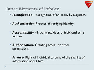 Other Elements of InfoSec
 Identification – recognition of an entity by a system.
 Authentication-Process of verifying identity.
 Accountability –Tracing activities of individual on a
system.
 Authorization- Granting access or other
permissions.
 Privacy- Right of individual to control the sharing of
information about him.
 