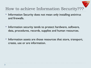 How to achieve Information Security???
 Information Security does not mean only installing antivirus
and firewalls.
 Information security tends to protect hardware, software,
data, procedures, records, supplies and human resources.
 Information assets are those resources that store, transport,
create, use or are information.
 