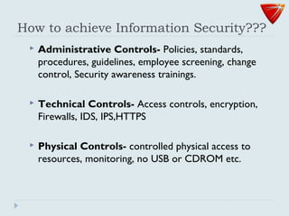 How to achieve Information Security???
 Administrative Controls- Policies, standards,
procedures, guidelines, employee screening, change
control, Security awareness trainings.
 Technical Controls- Access controls, encryption,
Firewalls, IDS, IPS,HTTPS
 Physical Controls- controlled physical access to
resources, monitoring, no USB or CDROM etc.
 