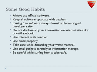 Some Good Habits
 Always use official software.
 Keep all software uptodate with patches.
 If using free software always download from original
developers site.
 Do not disclose all your information on internet sites like
orkut/Facebook.
 Use Internet with control.
 Use email properly.
 Take care while discarding your waste material.
 Use small gadgets carefully as information storage.
 Be careful while surfing from a cybercafe.
 