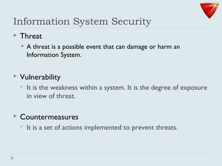 Information System Security
 Threat
 A threat is a possible event that can damage or harm an
Information System.
 Vulnerability
 It is the weakness within a system. It is the degree of exposure
in view of threat.
 Countermeasures
 It is a set of actions implemented to prevent threats.
 
