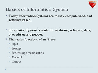 Basics of Information System
 Today Information Systems are mostly computerized, and
software based.
 Information System is made of hardware, software, data,
procedures and people.
 The major functions of an IS are-
 Input
 Storage
 Processing / manipulation
 Control
 Output
 