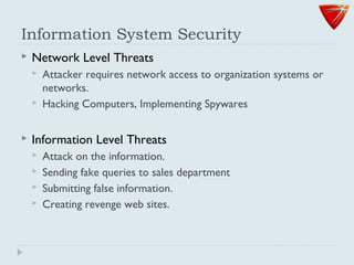 Information System Security
 Network Level Threats
 Attacker requires network access to organization systems or
networks.
 Hacking Computers, Implementing Spywares
 Information Level Threats
 Attack on the information.
 Sending fake queries to sales department
 Submitting false information.
 Creating revenge web sites.
 