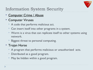 Information System Security
 Computer Crime / Abuse
 Computer Viruses
 A code that performs malicious act.
 Can insert itself into other programs in a system.
 Worm is a virus that can replicate itself to other systems using
network.
 Biggest threat to personal computing.
 Trojan Horse
 A program that performs malicious or unauthorized acts.
 Distributed as a good program.
 May be hidden within a good program.
 