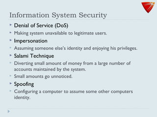 Information System Security
 Denial of Service (DoS)
 Making system unavailable to legitimate users.
 Impersonation
 Assuming someone else’s identity and enjoying his privileges.
 Salami Technique
 Diverting small amount of money from a large number of
accounts maintained by the system.
 Small amounts go unnoticed.
 Spoofing
 Configuring a computer to assume some other computers
identity.
 